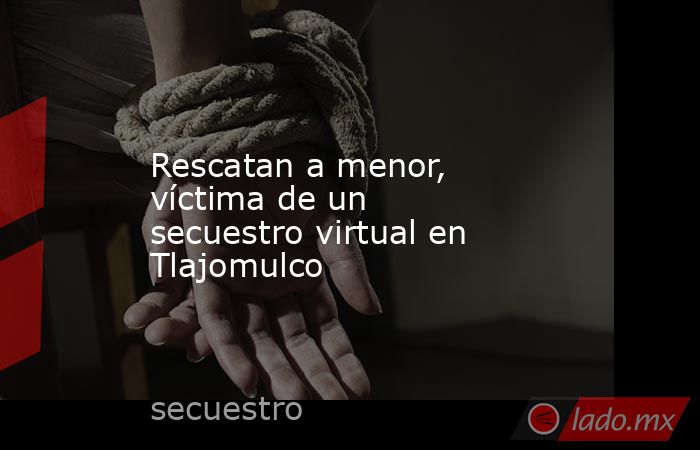 Rescatan a menor, víctima de un secuestro virtual en Tlajomulco. Noticias en tiempo real