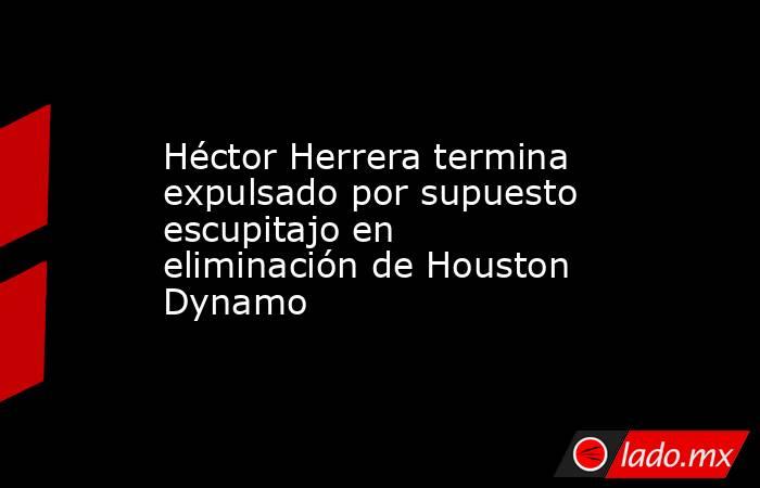 Héctor Herrera termina expulsado por supuesto escupitajo en eliminación de Houston Dynamo. Noticias en tiempo real