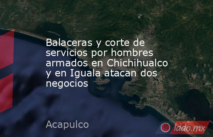 Balaceras y corte de servicios por hombres armados en Chichihualco y en Iguala atacan dos negocios. Noticias en tiempo real
