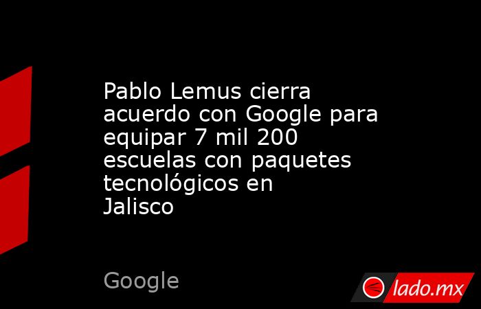 Pablo Lemus cierra acuerdo con Google para equipar 7 mil 200 escuelas con paquetes tecnológicos en Jalisco. Noticias en tiempo real