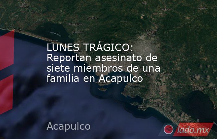 LUNES TRÁGICO: Reportan asesinato de siete miembros de una familia en Acapulco. Noticias en tiempo real