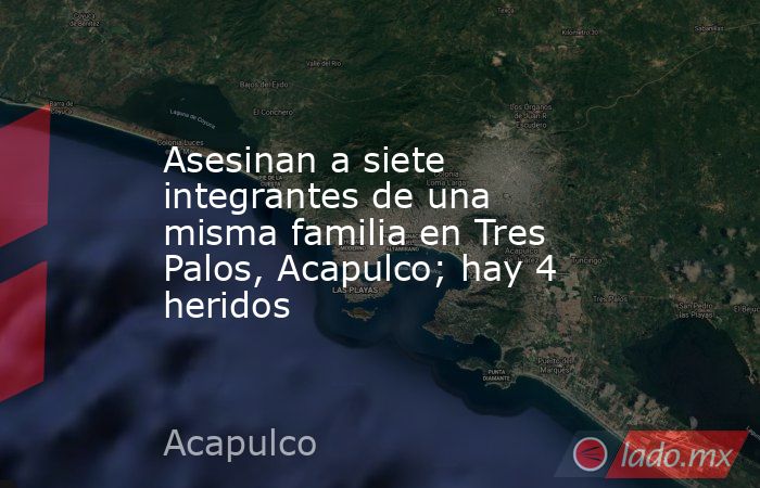 Asesinan a siete integrantes de una misma familia en Tres Palos, Acapulco; hay 4 heridos. Noticias en tiempo real