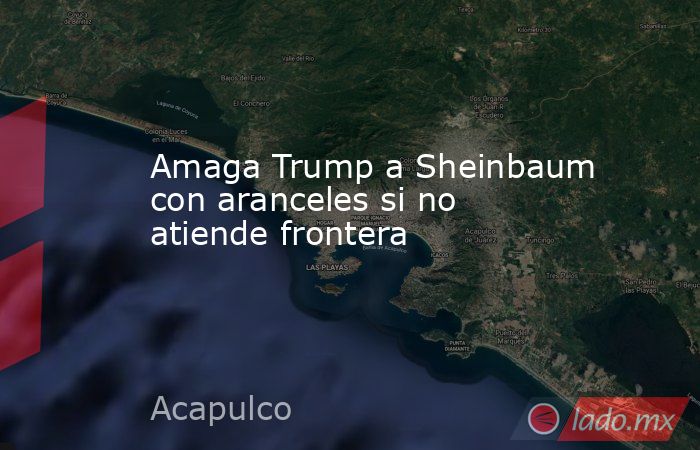 Amaga Trump a Sheinbaum con aranceles si no atiende frontera . Noticias en tiempo real