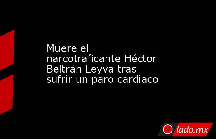 Muere el narcotraficante Héctor Beltrán Leyva tras sufrir un paro cardiaco. Noticias en tiempo real