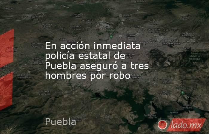 En acción inmediata policía estatal de Puebla aseguró a tres hombres por robo. Noticias en tiempo real