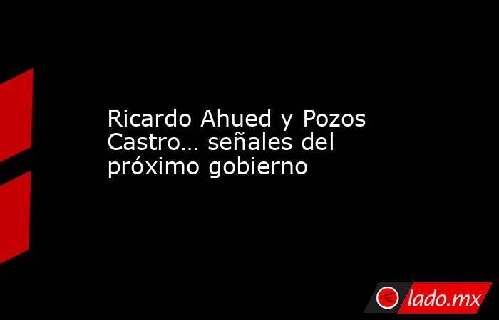 Ricardo Ahued y Pozos Castro… señales del próximo gobierno. Noticias en tiempo real