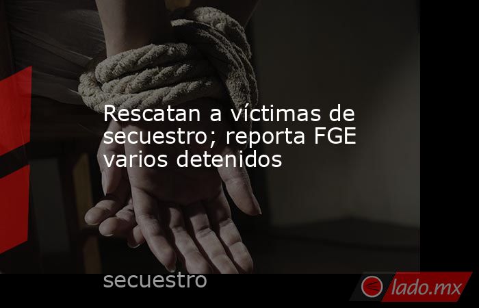 Rescatan a víctimas de secuestro; reporta FGE varios detenidos. Noticias en tiempo real