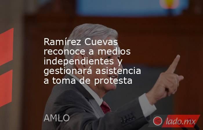 Ramírez Cuevas reconoce a medios independientes y gestionará asistencia a toma de protesta. Noticias en tiempo real