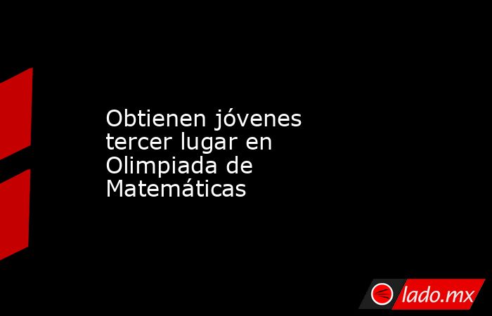 Obtienen jóvenes tercer lugar en Olimpiada de Matemáticas. Noticias en tiempo real