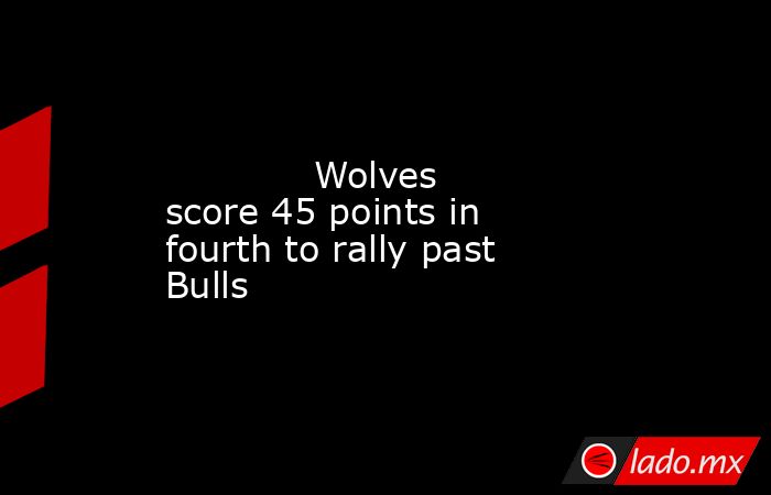             Wolves score 45 points in fourth to rally past Bulls        . Noticias en tiempo real