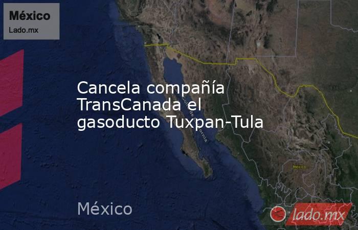 Cancela compañía TransCanada el gasoducto Tuxpan-Tula. Noticias en tiempo real