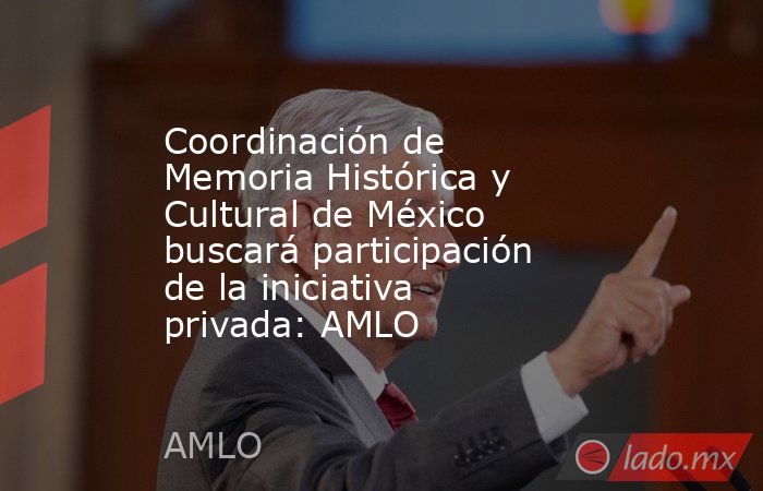 Coordinación de Memoria Histórica y Cultural de México buscará participación de la iniciativa privada: AMLO. Noticias en tiempo real