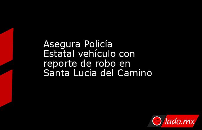 Asegura Policía Estatal vehículo con reporte de robo en Santa Lucía del Camino. Noticias en tiempo real