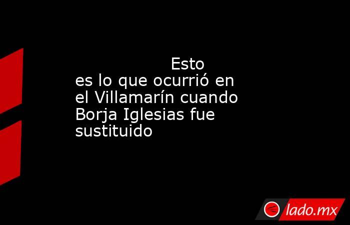                                                                  Esto es lo que ocurrió en el Villamarín cuando Borja Iglesias fue sustituido                                                             . Noticias en tiempo real
