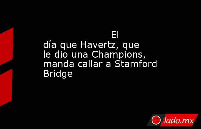                                                                                              El día que Havertz, que le dio una Champions, manda callar a Stamford Bridge                                                                                      . Noticias en tiempo real