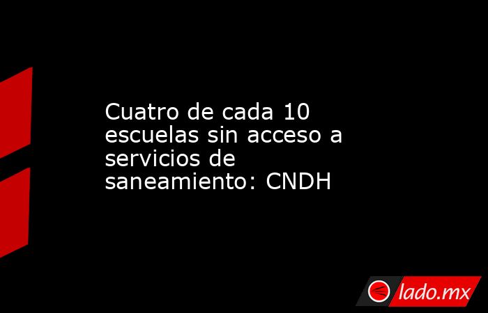 Cuatro de cada 10 escuelas sin acceso a servicios de saneamiento: CNDH. Noticias en tiempo real