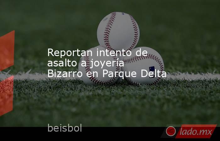 Reportan intento de asalto a joyería Bizarro en Parque Delta. Noticias en tiempo real