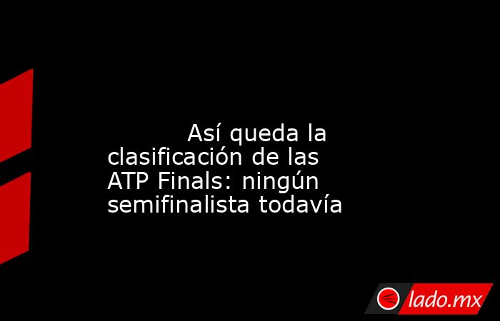                                                                                                                                   Así queda la clasificación de las ATP Finals: ningún semifinalista todavía                                                   . Noticias en tiempo real