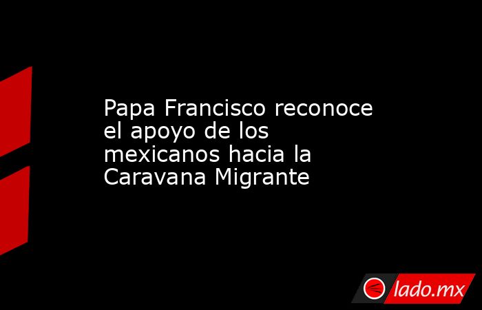 Papa Francisco reconoce el apoyo de los mexicanos hacia la Caravana Migrante. Noticias en tiempo real