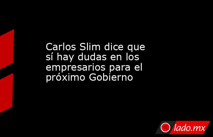 Carlos Slim dice que sí hay dudas en los empresarios para el próximo Gobierno. Noticias en tiempo real