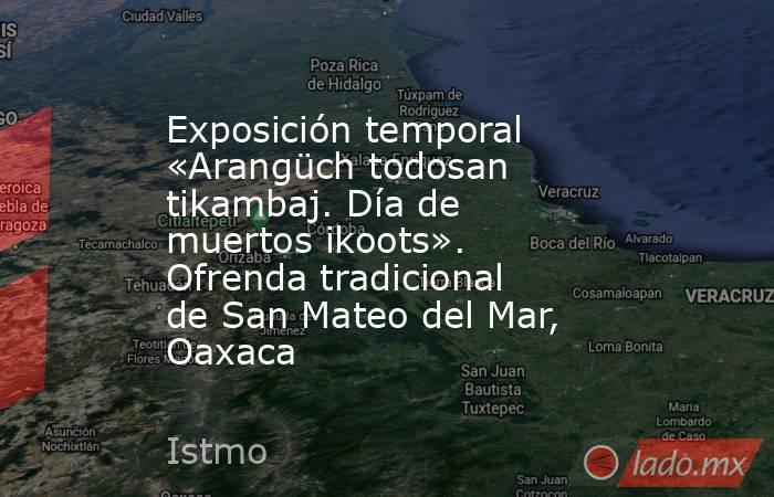 Exposición temporal «Arangüch todosan tikambaj. Día de muertos ikoots». Ofrenda tradicional de San Mateo del Mar, Oaxaca . Noticias en tiempo real