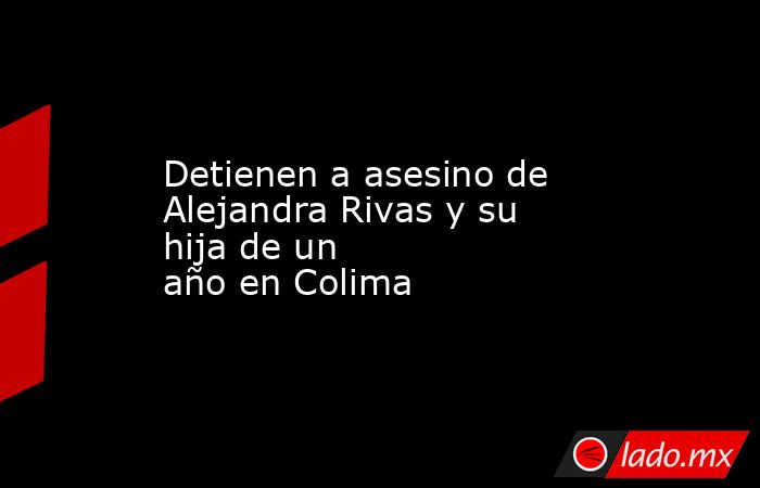 Detienen a asesino de Alejandra Rivas y su hija de un año en Colima. Noticias en tiempo real