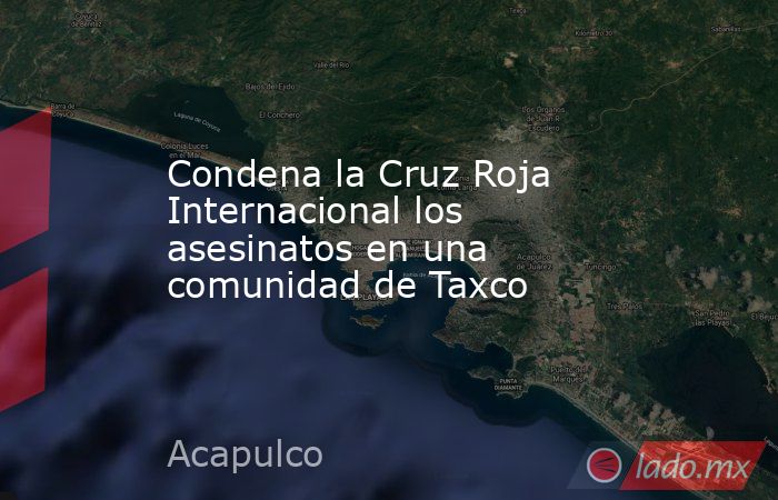 Condena la Cruz Roja Internacional los asesinatos en una comunidad de Taxco. Noticias en tiempo real