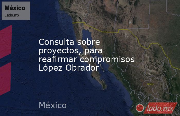Consulta sobre proyectos, para reafirmar compromisos López Obrador. Noticias en tiempo real