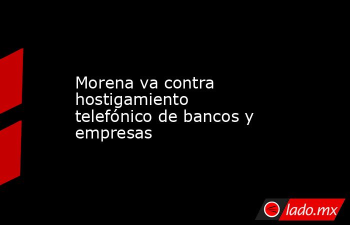 Morena va contra hostigamiento telefónico de bancos y empresas. Noticias en tiempo real