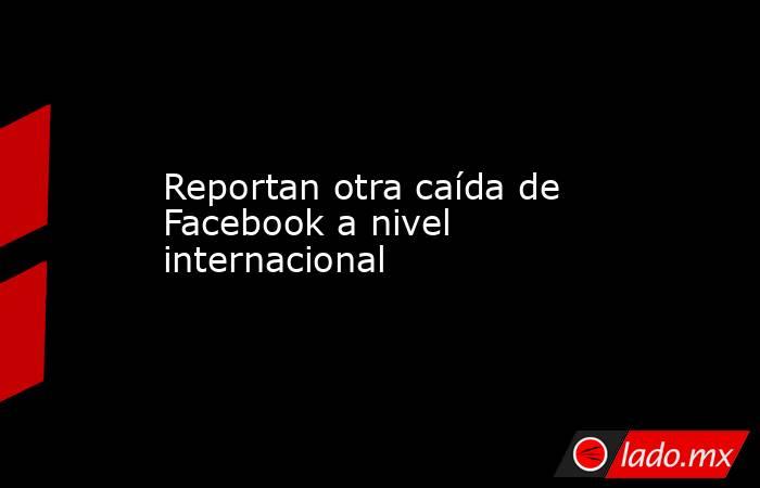 Reportan otra caída de Facebook a nivel internacional. Noticias en tiempo real