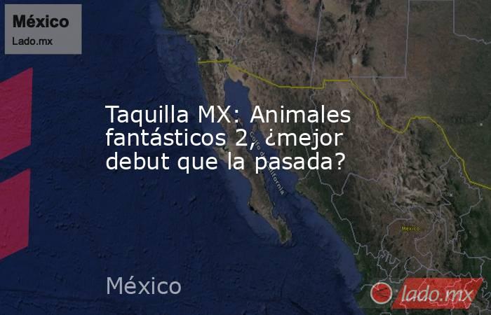 Taquilla MX: Animales fantásticos 2, ¿mejor debut que la pasada?. Noticias en tiempo real