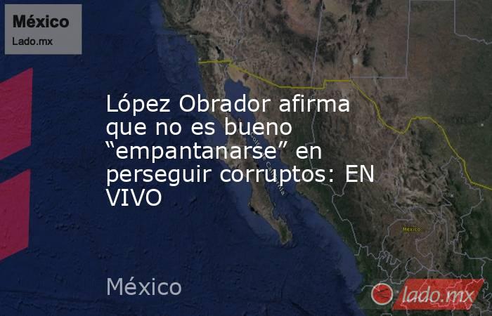 López Obrador afirma que no es bueno “empantanarse” en perseguir corruptos: EN VIVO. Noticias en tiempo real