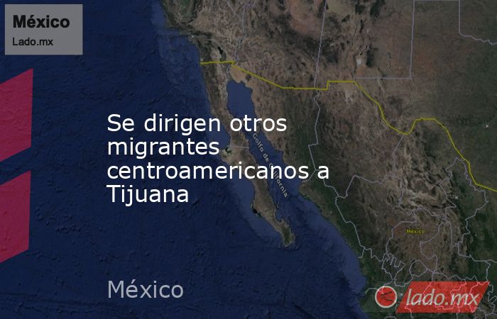 Se dirigen otros migrantes centroamericanos a Tijuana. Noticias en tiempo real