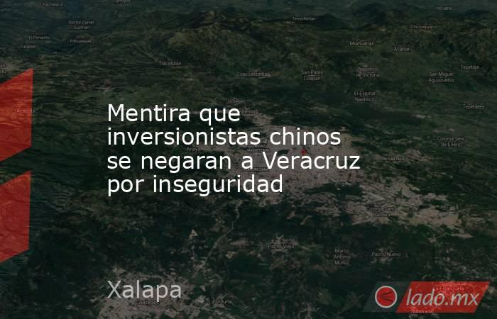 Mentira que inversionistas chinos se negaran a Veracruz por inseguridad. Noticias en tiempo real