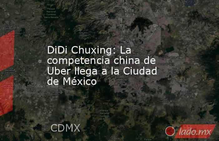 DiDi Chuxing: La competencia china de Uber llega a la Ciudad de México. Noticias en tiempo real