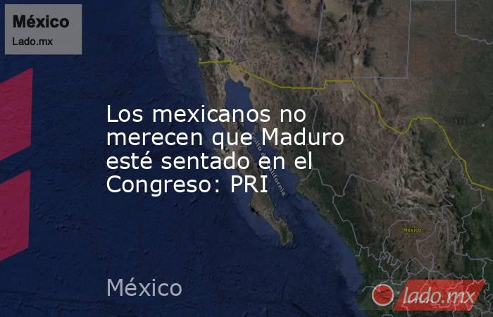 Los mexicanos no merecen que Maduro esté sentado en el Congreso: PRI. Noticias en tiempo real
