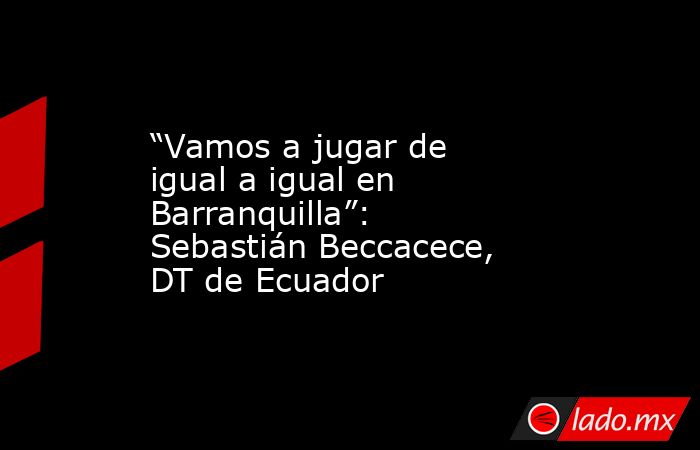 “Vamos a jugar de igual a igual en Barranquilla”: Sebastián Beccacece, DT de Ecuador. Noticias en tiempo real