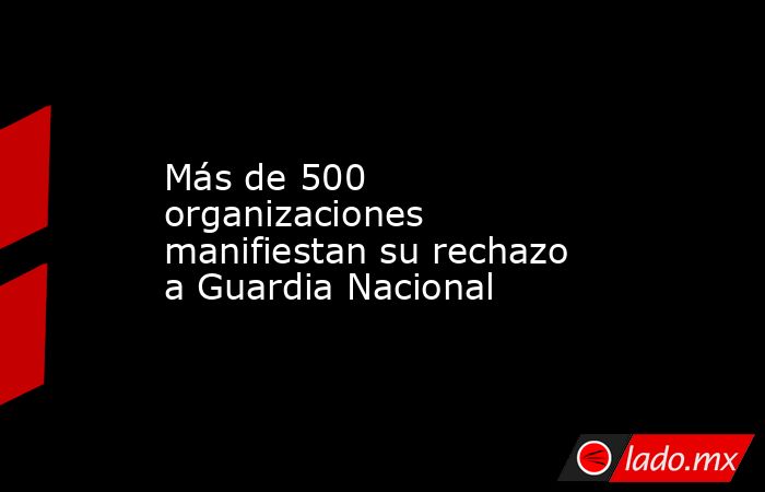 Más de 500 organizaciones manifiestan su rechazo a Guardia Nacional. Noticias en tiempo real