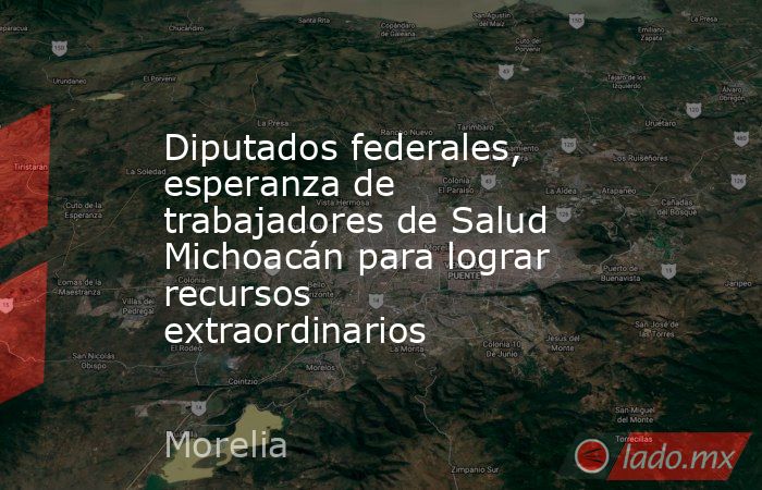 Diputados federales, esperanza de trabajadores de Salud Michoacán para lograr recursos extraordinarios. Noticias en tiempo real