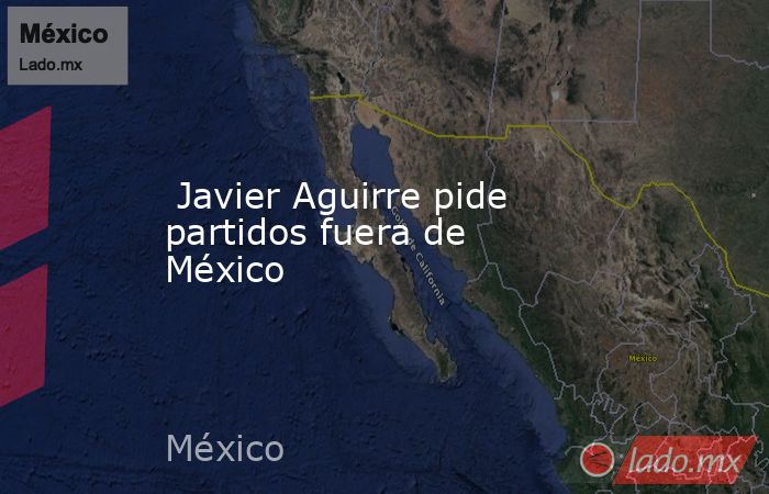  Javier Aguirre pide partidos fuera de México. Noticias en tiempo real