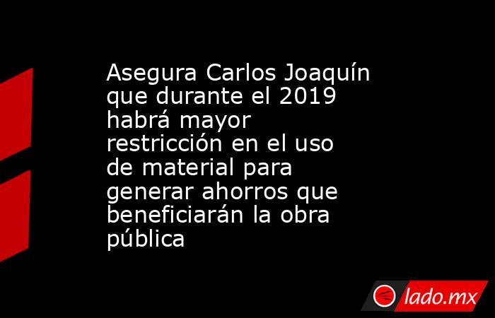 Asegura Carlos Joaquín que durante el 2019 habrá mayor restricción en el uso de material para generar ahorros que beneficiarán la obra pública. Noticias en tiempo real