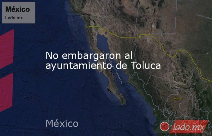 No embargaron al ayuntamiento de Toluca. Noticias en tiempo real