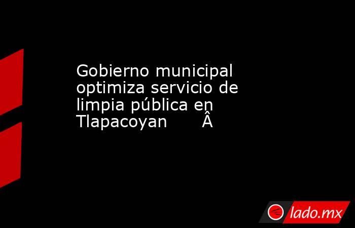 Gobierno municipal optimiza servicio de limpia pública en Tlapacoyan              . Noticias en tiempo real