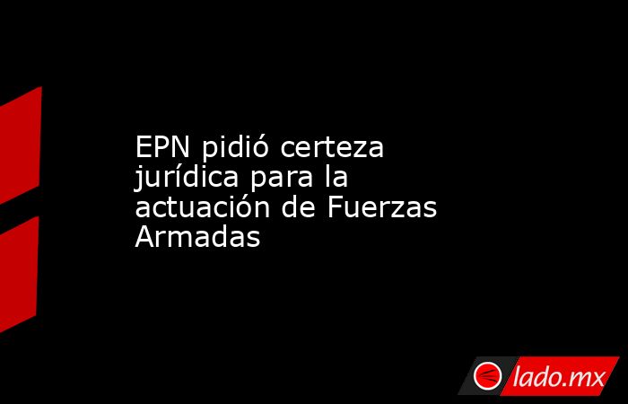 EPN pidió certeza jurídica para la actuación de Fuerzas Armadas. Noticias en tiempo real