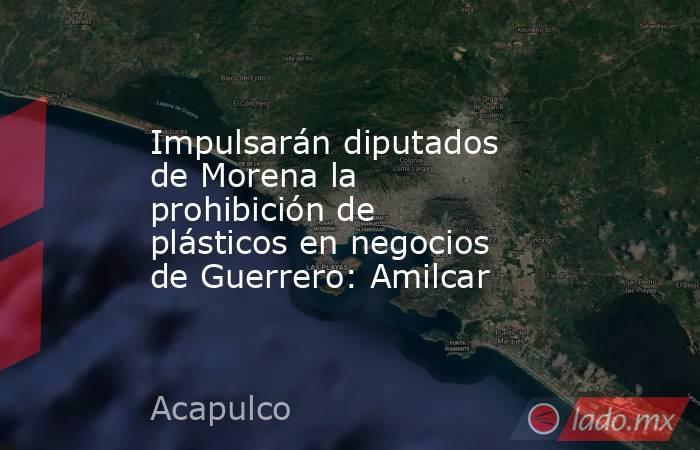 Impulsarán diputados de Morena la prohibición de plásticos en negocios de Guerrero: Amilcar. Noticias en tiempo real