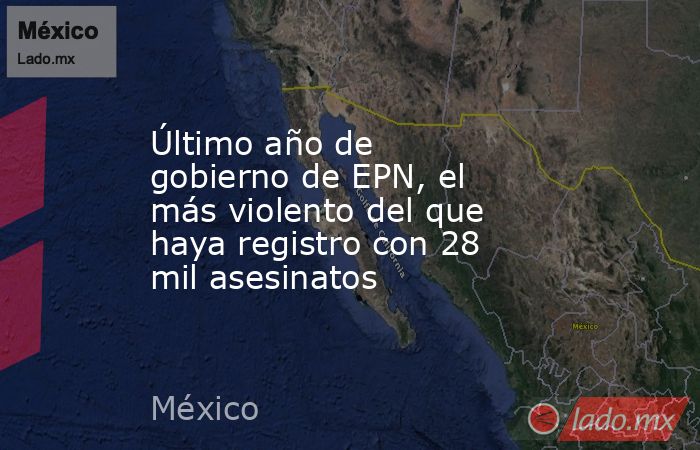 Último año de gobierno de EPN, el más violento del que haya registro con 28 mil asesinatos. Noticias en tiempo real