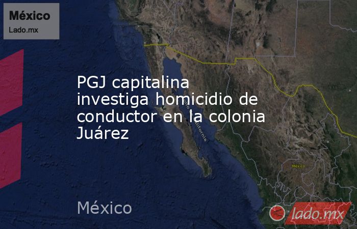 PGJ capitalina investiga homicidio de conductor en la colonia Juárez. Noticias en tiempo real