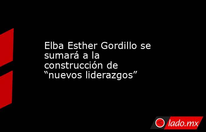Elba Esther Gordillo se sumará a la construcción de “nuevos liderazgos”. Noticias en tiempo real