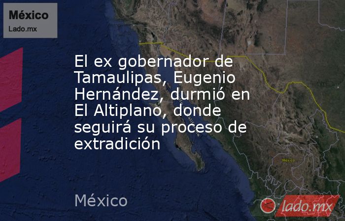 El ex gobernador de Tamaulipas, Eugenio Hernández, durmió en El Altiplano, donde seguirá su proceso de extradición. Noticias en tiempo real