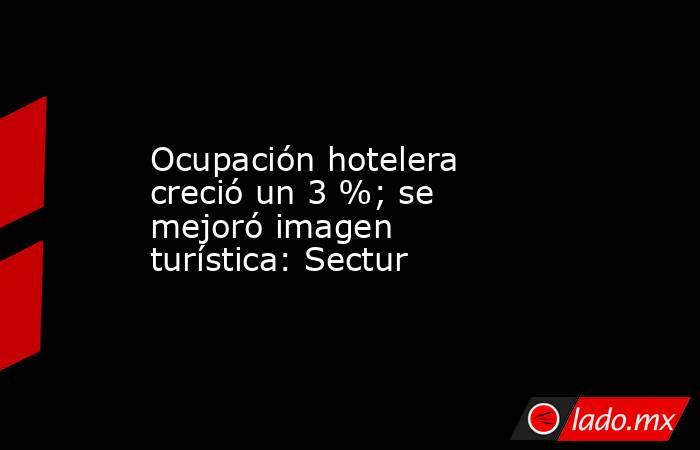 Ocupación hotelera creció un 3 %; se mejoró imagen turística: Sectur. Noticias en tiempo real
